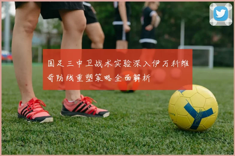 国足三中卫战术实验深入伊万科维奇防线重塑策略全面解析