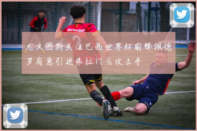 尤文图斯关注巴西世界杯前锋佩德罗有意引进弗拉门戈攻击手