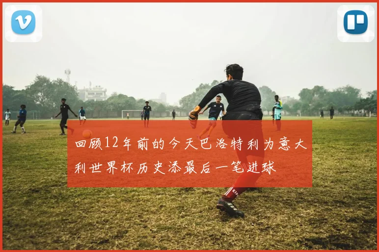 回顾12年前的今天巴洛特利为意大利世界杯历史添最后一笔进球