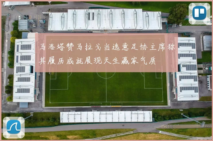 马洛塔赞马拉戈当选意足协主席称其履历成就展现天生赢家气质