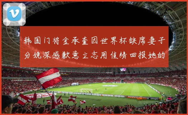 韩国门将金承奎因世界杯缺席妻子分娩深感歉意立志用佳绩回报她的支持