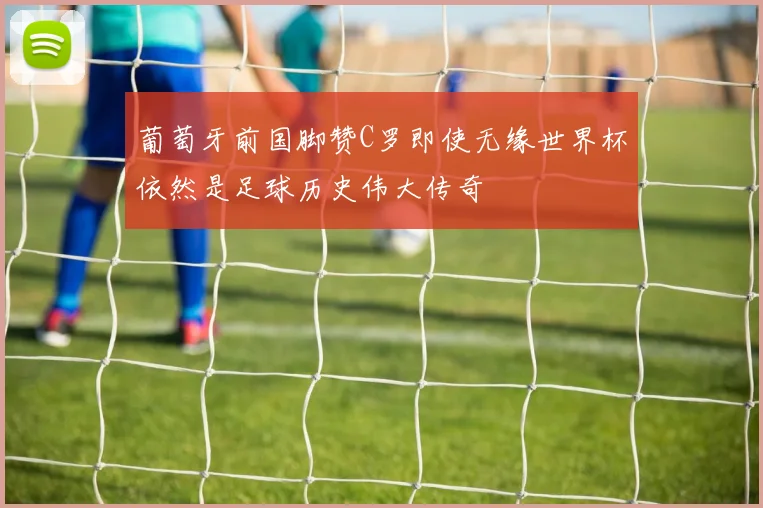 葡萄牙前国脚赞C罗即使无缘世界杯依然是足球历史伟大传奇