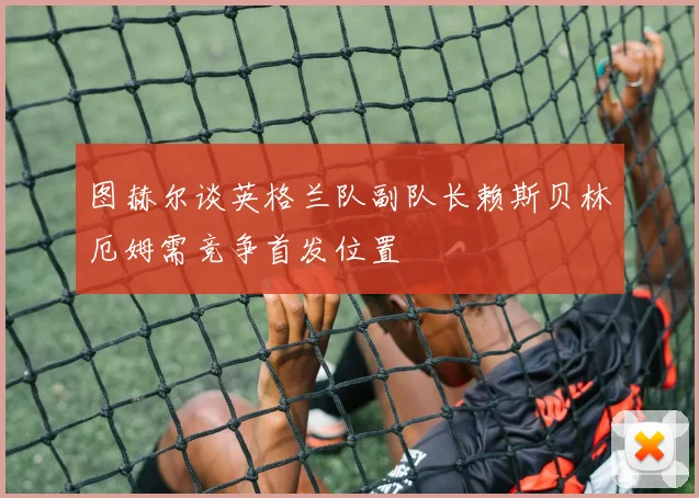 图赫尔谈英格兰队副队长赖斯贝林厄姆需竞争首发位置