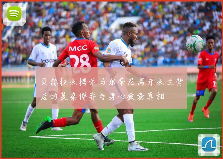 贝赫拉米揭示马尔蒂尼离开米兰背后的复杂博弈与身心疲惫真相
