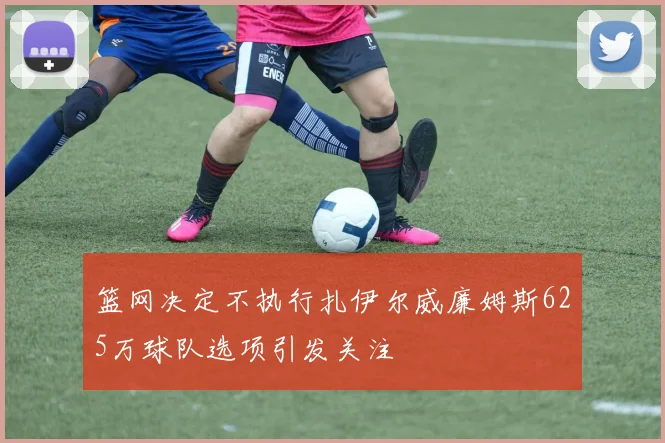 篮网决定不执行扎伊尔威廉姆斯625万球队选项引发关注
