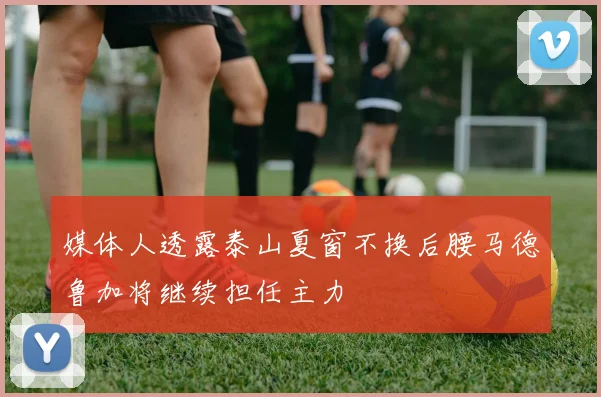 媒体人透露泰山夏窗不换后腰马德鲁加将继续担任主力